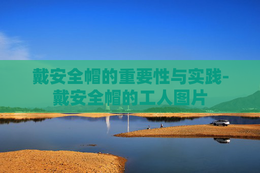 戴安全帽的重要性与实践-戴安全帽的工人图片