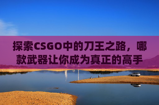 探索CSGO中的刀王之路，哪款武器让你成为真正的高手？-csgo什么刀最贵