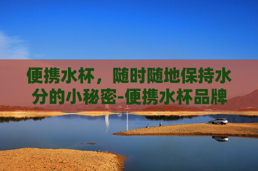 便携水杯，随时随地保持水分的小秘密-便携水杯品牌排行榜前十名