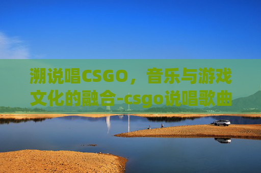 溯说唱CSGO，音乐与游戏文化的融合-csgo说唱歌曲