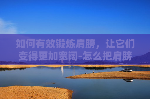 如何有效锻炼肩膀，让它们变得更加宽阔-怎么把肩膀练宽无器械