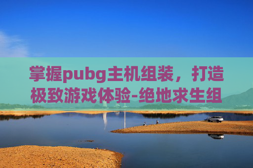 掌握pubg主机组装，打造极致游戏体验-绝地求生组装机配置单