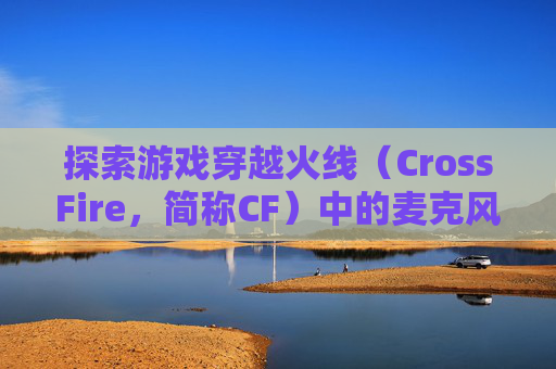 探索游戏穿越火线（CrossFire，简称CF）中的麦克风设置-cf麦克风没声音怎么设置