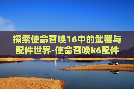 探索使命召唤16中的武器与配件世界-使命召唤k6配件