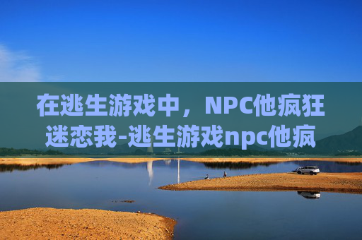 在逃生游戏中，NPC他疯狂迷恋我-逃生游戏npc他疯狂迷恋我小说