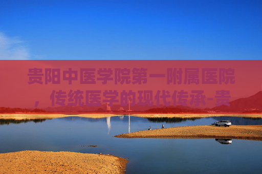 贵阳中医学院第一附属医院，传统医学的现代传承-贵阳中医学院第一附属医院专家挂号