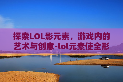 探索LOL影元素，游戏内的艺术与创意-lol元素使全形态