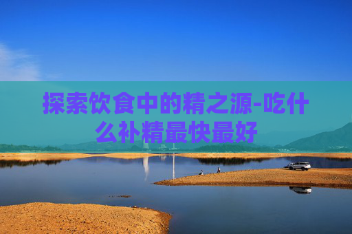 探索饮食中的精之源-吃什么补精最快最好