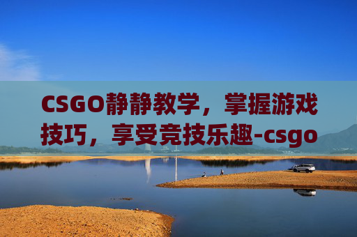 CSGO静静教学，掌握游戏技巧，享受竞技乐趣-csgo教学视频