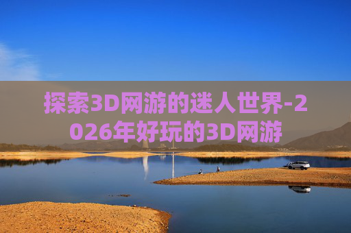 探索3D网游的迷人世界-2026年好玩的3D网游