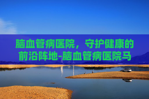 脑血管病医院，守护健康的前沿阵地-脑血管病医院马林