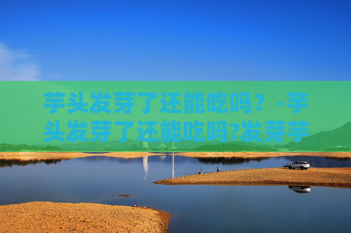 芋头发芽了还能吃吗？-芋头发芽了还能吃吗?发芽芋头怎么处理才安全好吃?