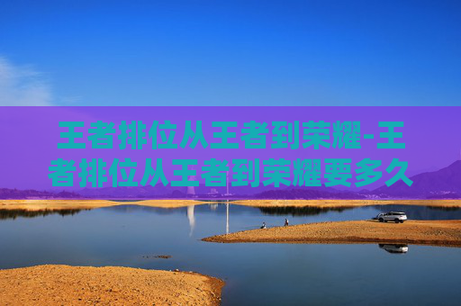 王者排位从王者到荣耀-王者排位从王者到荣耀要多久