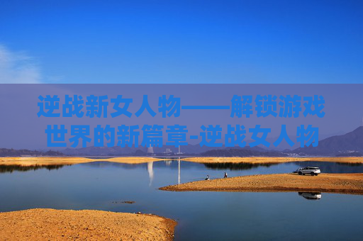 逆战新女人物——解锁游戏世界的新篇章-逆战女人物子怡死亡