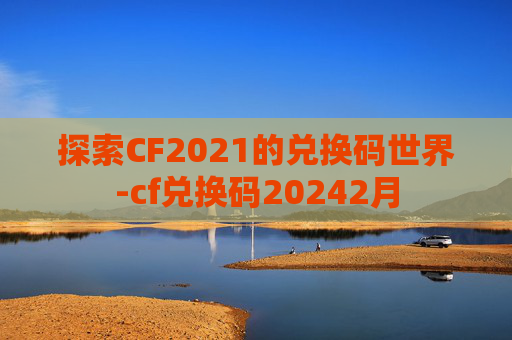 探索CF2021的兑换码世界-cf兑换码20242月