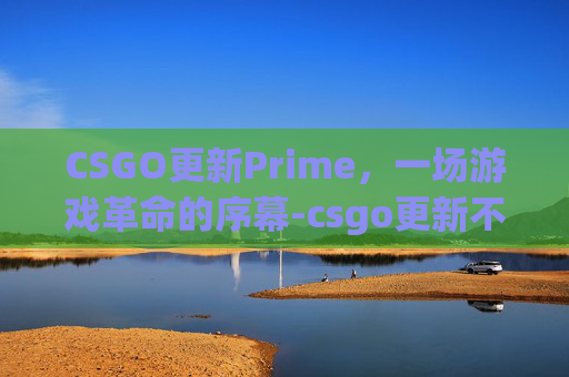 CSGO更新Prime，一场游戏革命的序幕-csgo更新不了怎么回事