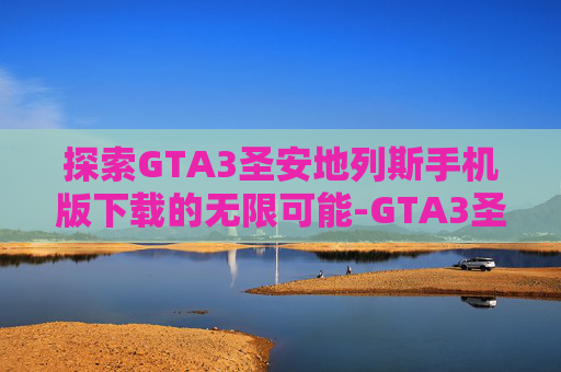 探索GTA3圣安地列斯手机版下载的无限可能-GTA3圣安地列斯重制中文版