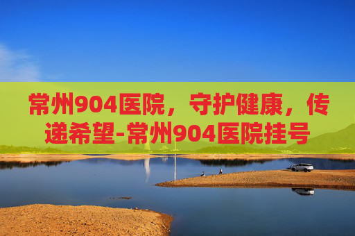 常州904医院，守护健康，传递希望-常州904医院挂号预约
