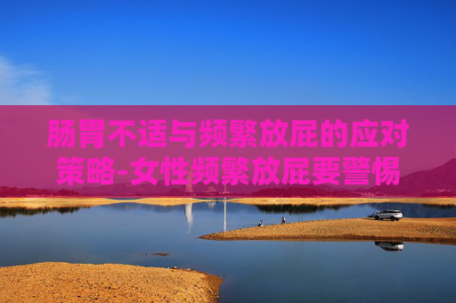 肠胃不适与频繁放屁的应对策略-女性频繁放屁要警惕