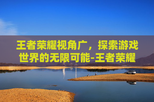 王者荣耀视角广，探索游戏世界的无限可能-王者荣耀视角广告
