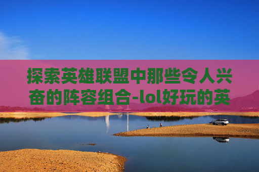 探索英雄联盟中那些令人兴奋的阵容组合-lol好玩的英雄