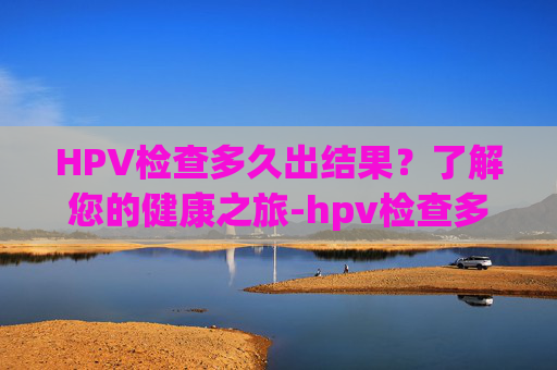 HPV检查多久出结果？了解您的健康之旅-hpv检查多久出结果男性