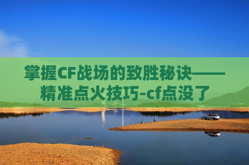 掌握CF战场的致胜秘诀——精准点火技巧-cf点没了