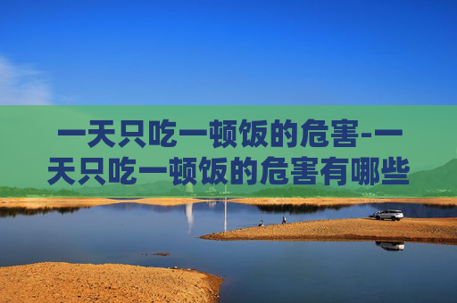 一天只吃一顿饭的危害-一天只吃一顿饭的危害有哪些