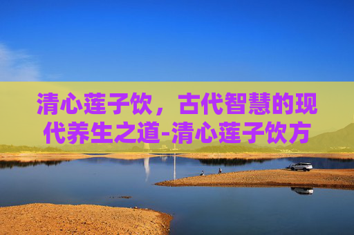清心莲子饮，古代智慧的现代养生之道-清心莲子饮方歌