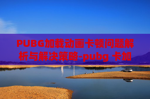PUBG加载动画卡顿问题解析与解决策略-pubg 卡加载