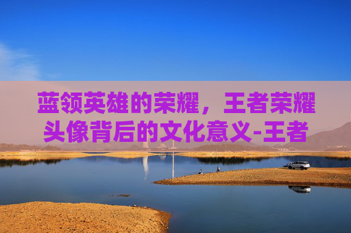 蓝领英雄的荣耀，王者荣耀头像背后的文化意义-王者荣耀头像兰陵王