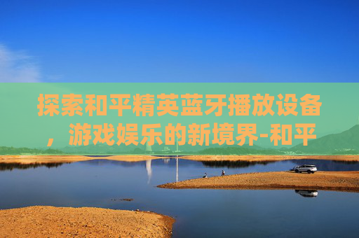 探索和平精英蓝牙播放设备，游戏娱乐的新境界-和平精英蓝牙播放设备有哪些