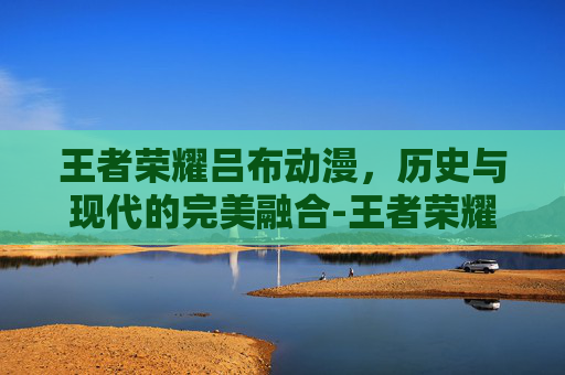 王者荣耀吕布动漫，历史与现代的完美融合-王者荣耀吕布动漫视频