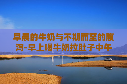 早晨的牛奶与不期而至的腹泻-早上喝牛奶拉肚子中午晚上喝就没事