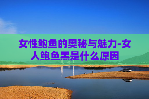 女性鲍鱼的奥秘与魅力-女人鲍鱼黑是什么原因