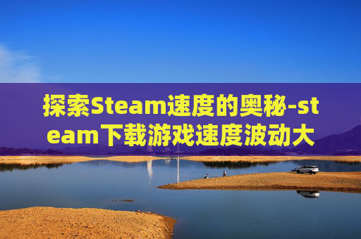 探索Steam速度的奥秘-steam下载游戏速度波动大
