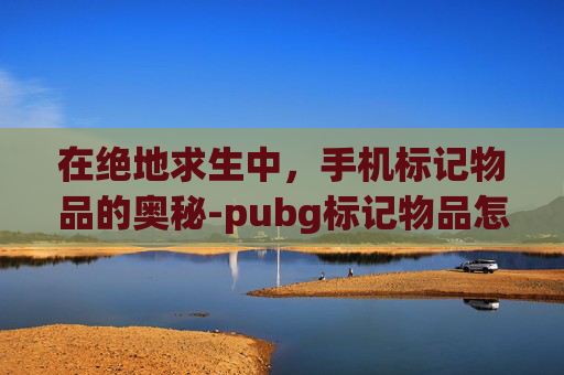 在绝地求生中，手机标记物品的奥秘-pubg标记物品怎么设置