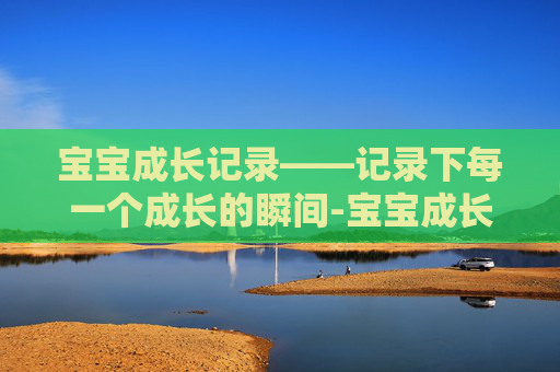 宝宝成长记录——记录下每一个成长的瞬间-宝宝成长记录语录简短