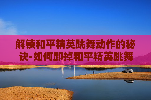 解锁和平精英跳舞动作的秘诀-如何卸掉和平精英跳舞动作功能