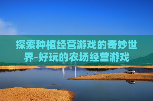 探索种植经营游戏的奇妙世界-好玩的农场经营游戏