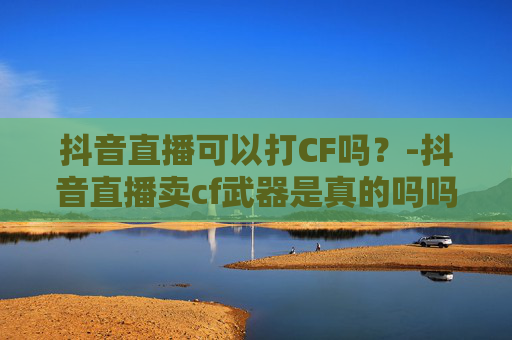 抖音直播可以打CF吗？-抖音直播卖cf武器是真的吗吗