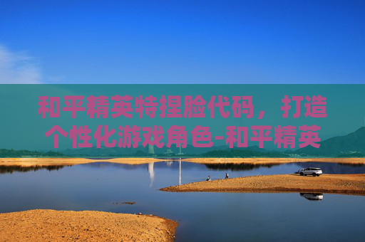 和平精英特捏脸代码，打造个性化游戏角色-和平精英捏脸代码搞怪