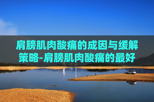 肩膀肌肉酸痛的成因与缓解策略-肩膀肌肉酸痛的最好处理方法