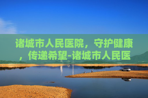 诸城市人民医院，守护健康，传递希望-诸城市人民医院是几级医院