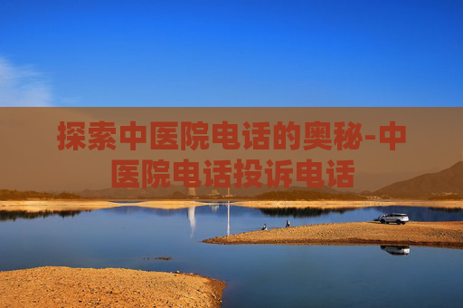 探索中医院电话的奥秘-中医院电话投诉电话