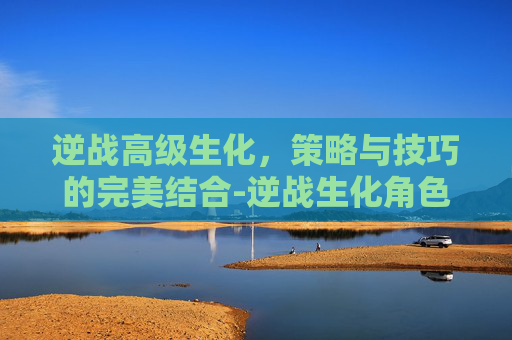 逆战高级生化，策略与技巧的完美结合-逆战生化角色
