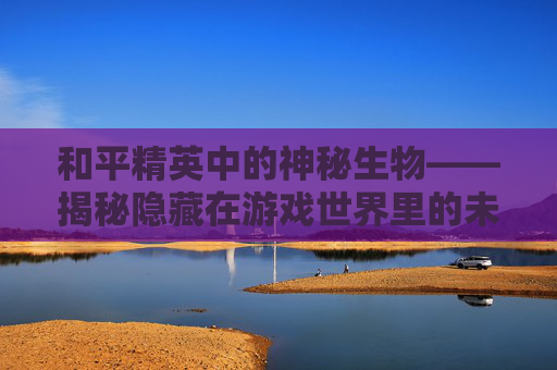 和平精英中的神秘生物——揭秘隐藏在游戏世界里的未知力量-和平精英的神秘地方