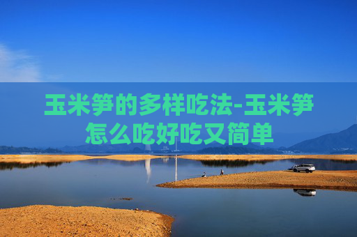 玉米笋的多样吃法-玉米笋怎么吃好吃又简单