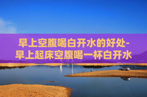 早上空腹喝白开水的好处-早上起床空腹喝一杯白开水好吗有什么好处