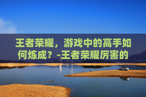 王者荣耀，游戏中的高手如何炼成？-王者荣耀厉害的英雄排名